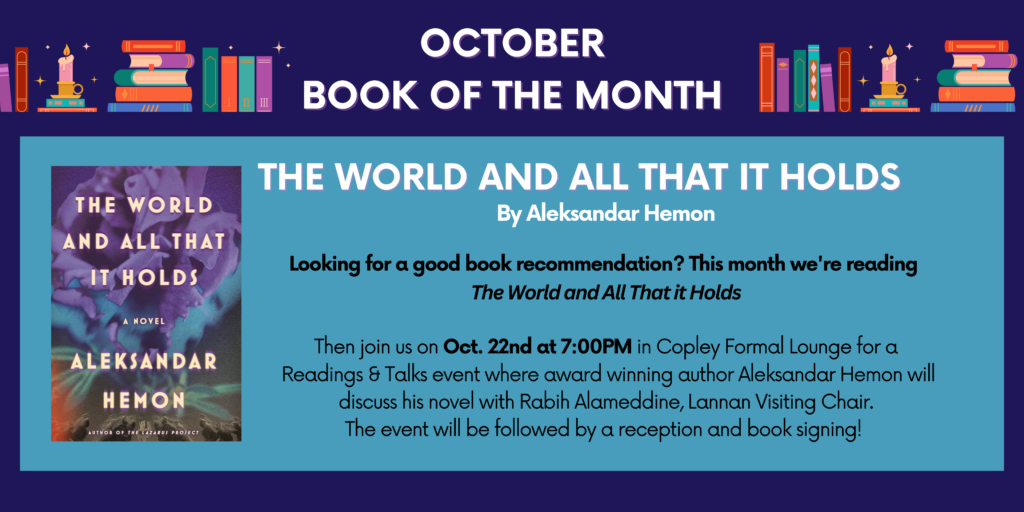 Decorative border with stacks of books and candles. October Book of the Month: "The World and All That it Holds" by Aleksandar Hemon. Looking for a good book recommendation? This month we're reading "The World and All That it Holds." Then join us on Oct. 22nd at 7:00PM in Copley Formal Lounge for a Readings & Talks event where award-winning author Aleksandar will discuss his novel with Rabih Alameddine, Lannan Visiting Chair" The event will be followed by a reception and book signing!